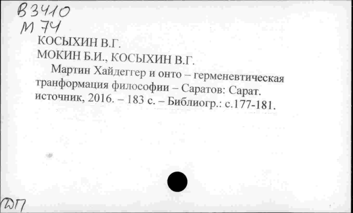 ﻿косыхин в.г.
МОКИН Б.и., косыхин в.г.
Мартин Хайдеггер и онто - герменевтическая транформация философии - Саратов: Сарат. источник, 2016. - 183 с. - Библиогр.: с.177-181.